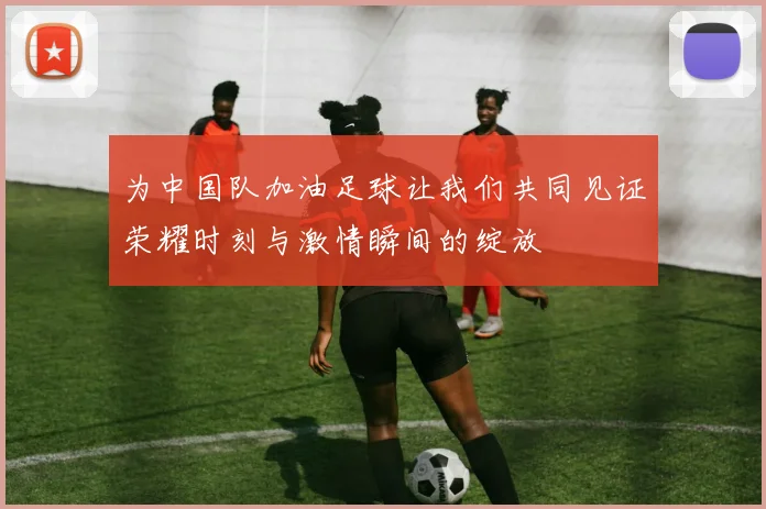 为中国队加油足球让我们共同见证荣耀时刻与激情瞬间的绽放