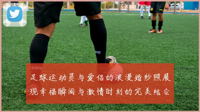 足球运动员与爱侣的浪漫婚纱照展现幸福瞬间与激情时刻的完美结合