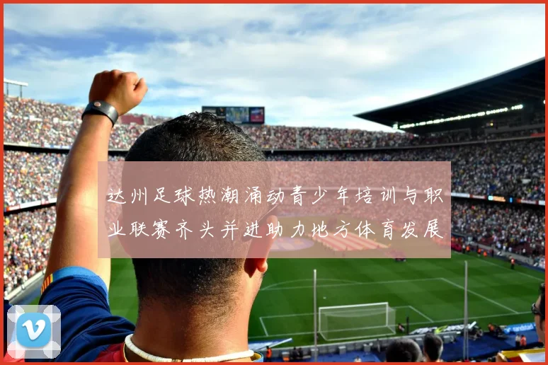 达州足球热潮涌动青少年培训与职业联赛齐头并进助力地方体育发展